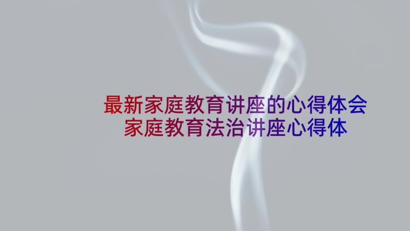 最新家庭教育讲座的心得体会 家庭教育法治讲座心得体会(精选7篇)