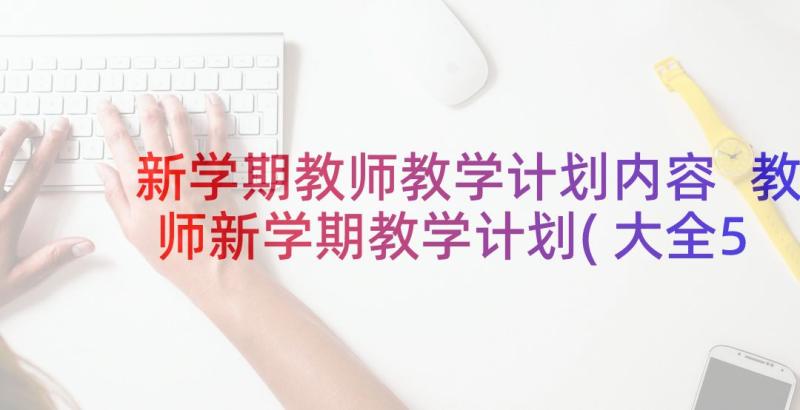 新学期教师教学计划内容 教师新学期教学计划(大全5篇)