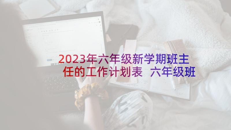 2023年六年级新学期班主任的工作计划表 六年级班主任新学期工作计划(汇总8篇)