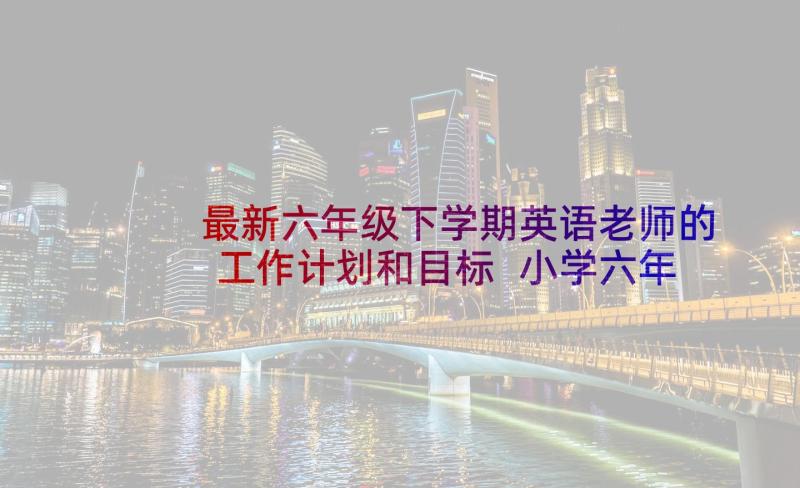 最新六年级下学期英语老师的工作计划和目标 小学六年级下学期英语教学工作计划(实用5篇)