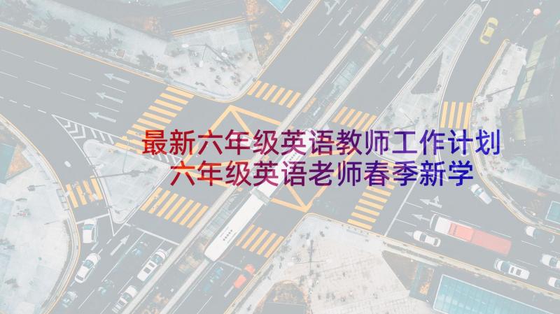 最新六年级英语教师工作计划 六年级英语老师春季新学期工作计划(通用5篇)