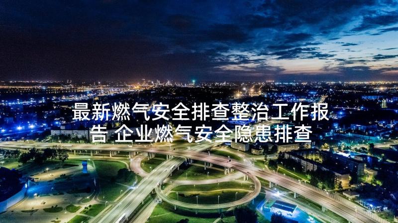 最新燃气安全排查整治工作报告 企业燃气安全隐患排查工作方案(优秀10篇)