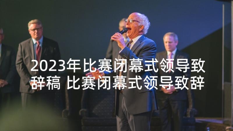 2023年比赛闭幕式领导致辞稿 比赛闭幕式领导致辞(大全5篇)