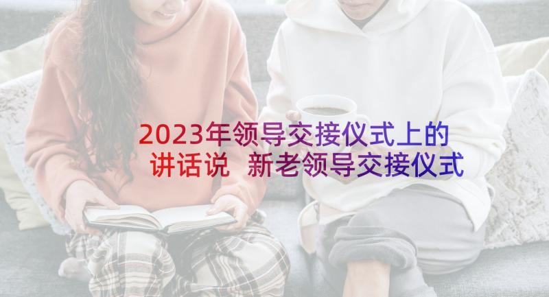 2023年领导交接仪式上的讲话说 新老领导交接仪式讲话稿(大全5篇)