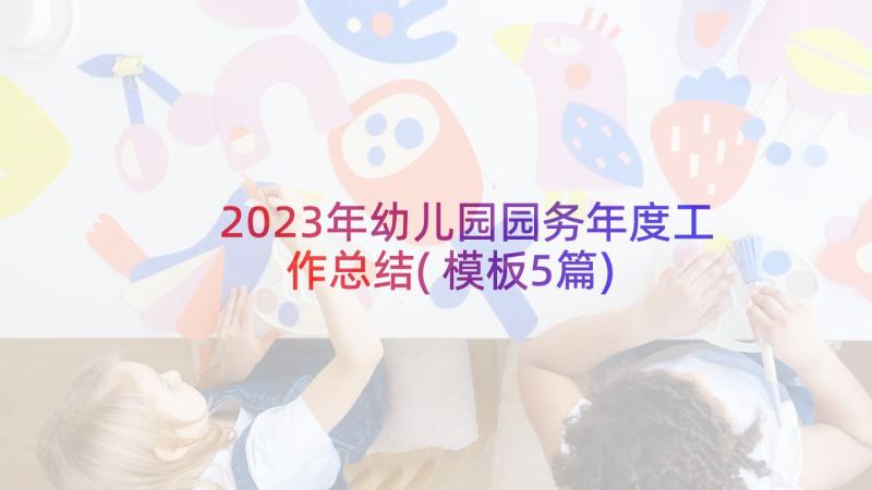 2023年幼儿园园务年度工作总结(模板5篇)