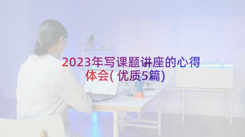 2023年写课题讲座的心得体会(优质5篇)