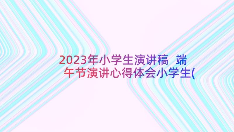 2023年小学生演讲稿 端午节演讲心得体会小学生(大全6篇)