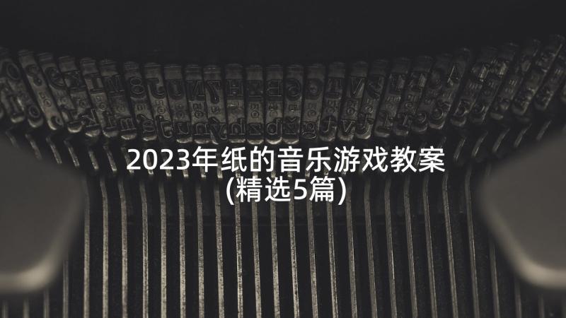 2023年纸的音乐游戏教案(精选5篇)