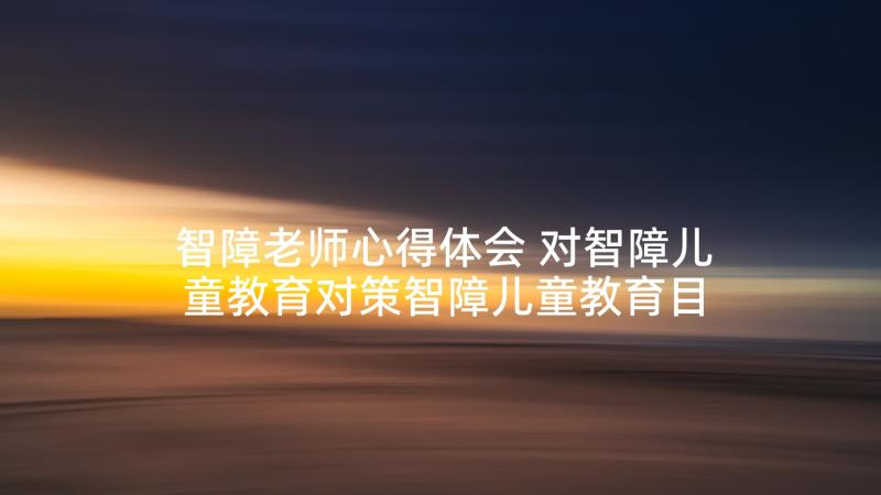 智障老师心得体会 对智障儿童教育对策智障儿童教育目标(优质7篇)