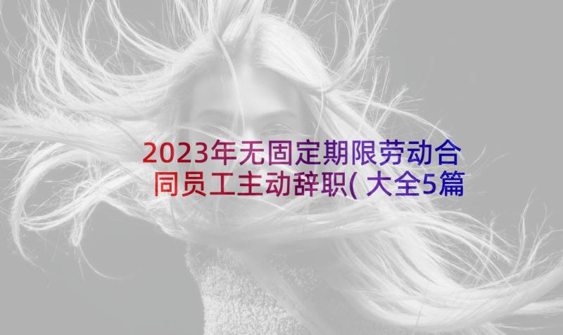 2023年无固定期限劳动合同员工主动辞职(大全5篇)