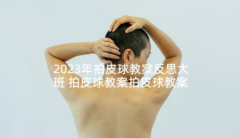 2023年拍皮球教案反思大班 拍皮球教案拍皮球教案及反思(精选10篇)