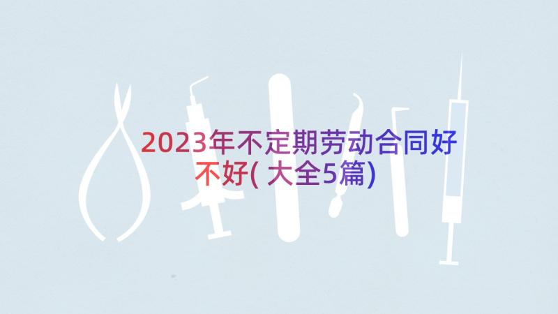 2023年不定期劳动合同好不好(大全5篇)