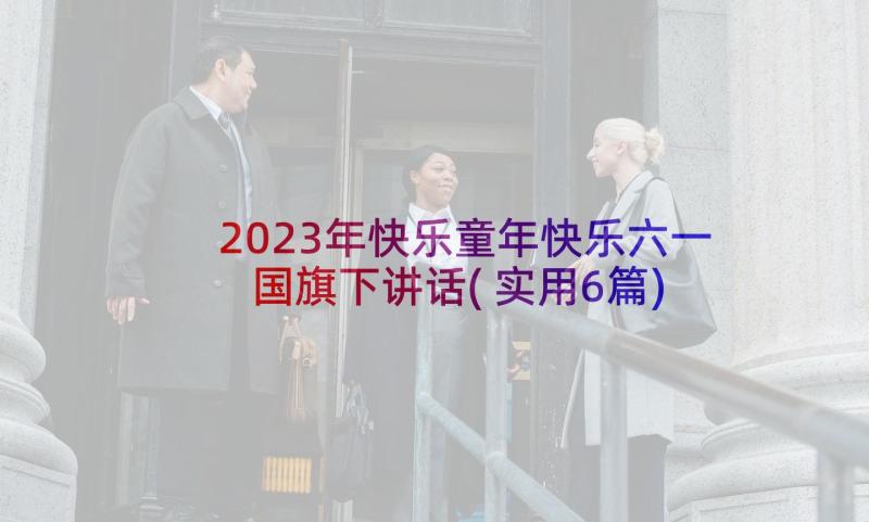 2023年快乐童年快乐六一国旗下讲话(实用6篇)