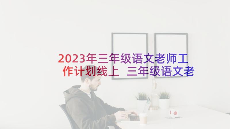 2023年三年级语文老师工作计划线上 三年级语文老师工作计划(模板10篇)