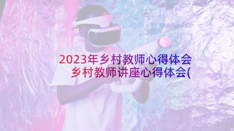 2023年乡村教师心得体会 乡村教师讲座心得体会(精选8篇)