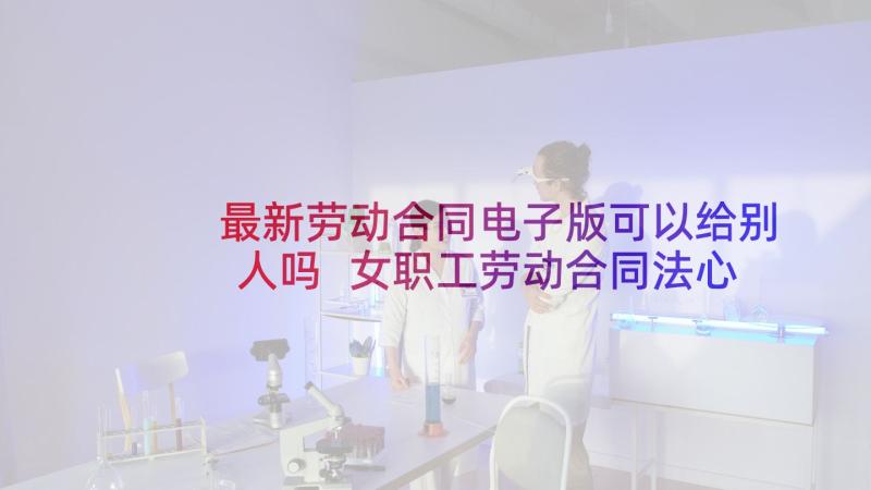 最新劳动合同电子版可以给别人吗 女职工劳动合同法心得体会(汇总7篇)