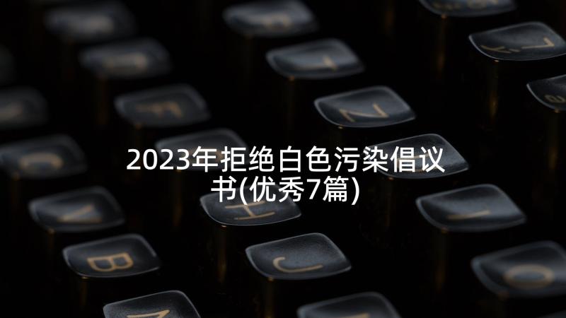 2023年拒绝白色污染倡议书(优秀7篇)