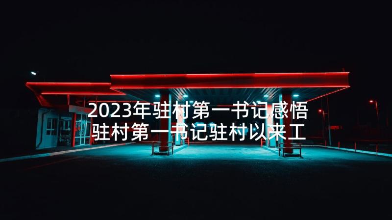 2023年驻村第一书记感悟 驻村第一书记驻村以来工作总结(精选9篇)