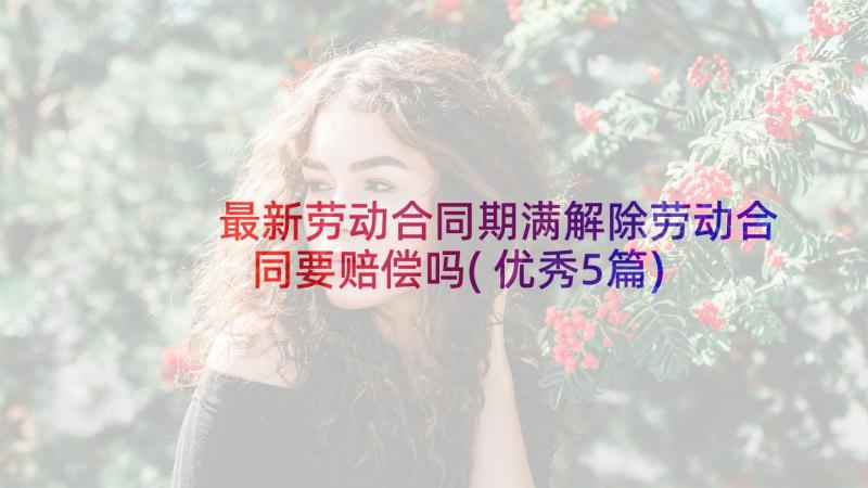 最新劳动合同期满解除劳动合同要赔偿吗(优秀5篇)