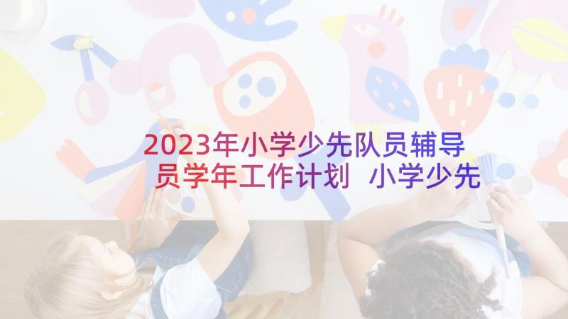 2023年小学少先队员辅导员学年工作计划 小学少先队员个人工作总结(优秀5篇)