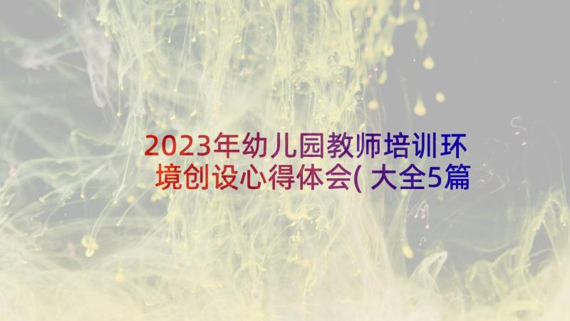 2023年幼儿园教师培训环境创设心得体会(大全5篇)