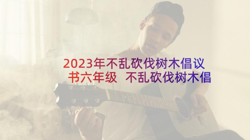 2023年不乱砍伐树木倡议书六年级 不乱砍伐树木倡议书(优质5篇)