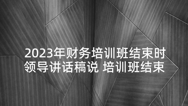 2023年财务培训班结束时领导讲话稿说 培训班结束座谈会领导讲话稿(大全5篇)