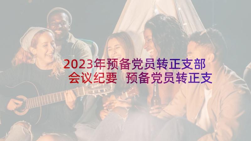 2023年预备党员转正支部会议纪要 预备党员转正支部大会会议记录(大全5篇)