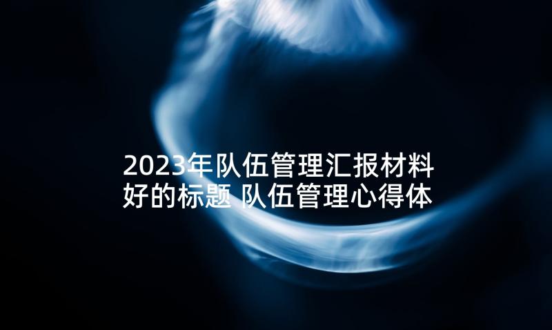 2023年队伍管理汇报材料好的标题 队伍管理心得体会民警(优秀8篇)