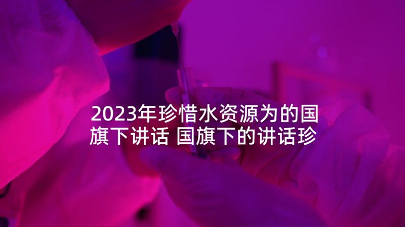 2023年珍惜水资源为的国旗下讲话 国旗下的讲话珍惜水资源(优秀8篇)