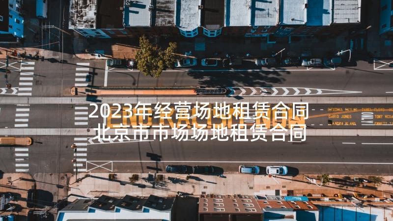 2023年经营场地租赁合同 北京市市场场地租赁合同(大全5篇)