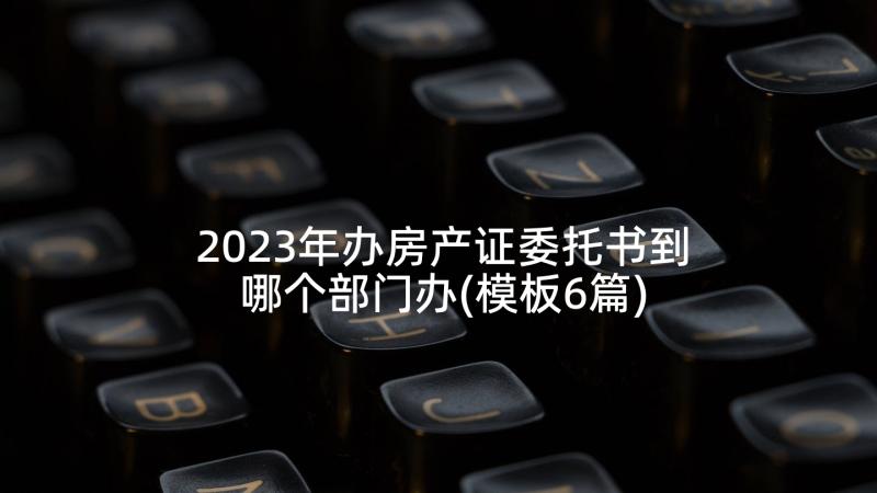 2023年办房产证委托书到哪个部门办(模板6篇)