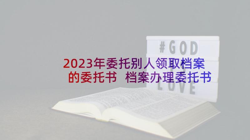 2023年委托别人领取档案的委托书 档案办理委托书(大全5篇)
