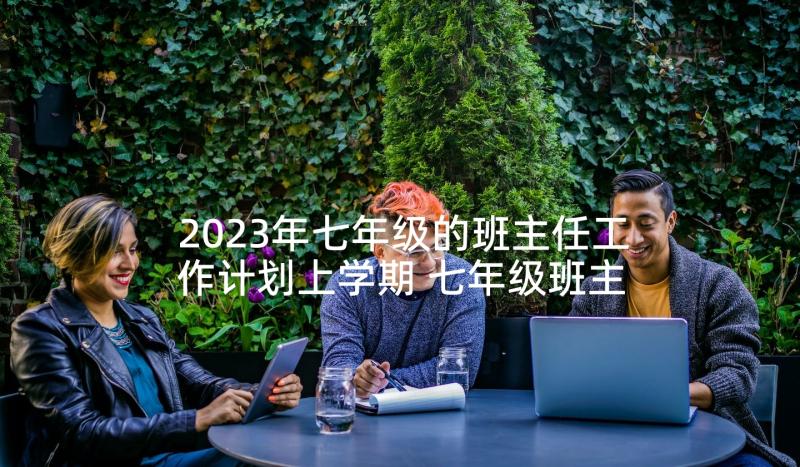 2023年七年级的班主任工作计划上学期 七年级班主任工作计划(模板10篇)