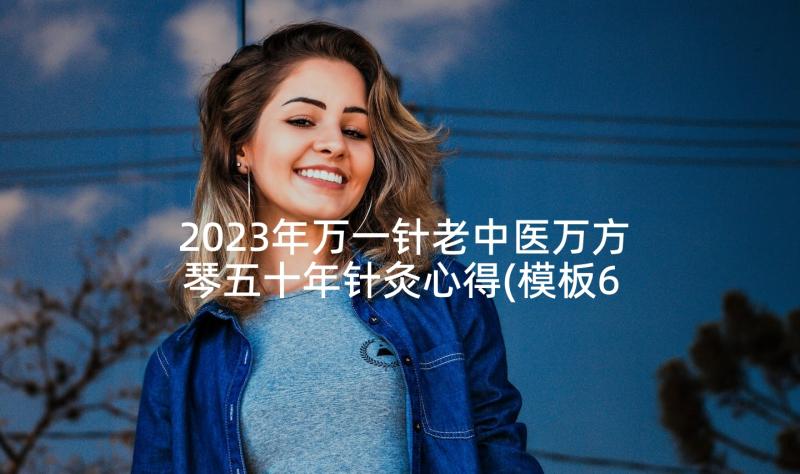 2023年万一针老中医万方琴五十年针灸心得(模板6篇)