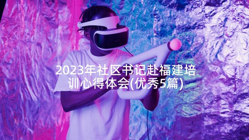 2023年社区书记赴福建培训心得体会(优秀5篇)