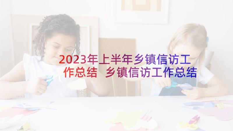 2023年上半年乡镇信访工作总结 乡镇信访工作总结(模板6篇)