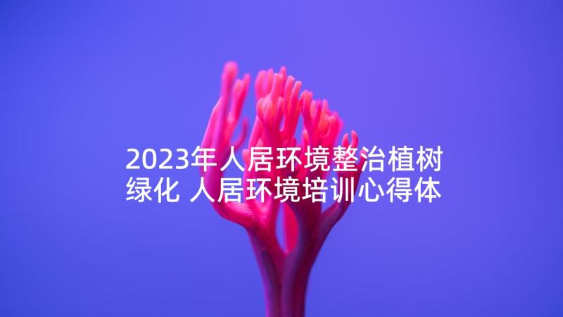 2023年人居环境整治植树绿化 人居环境培训心得体会(模板8篇)