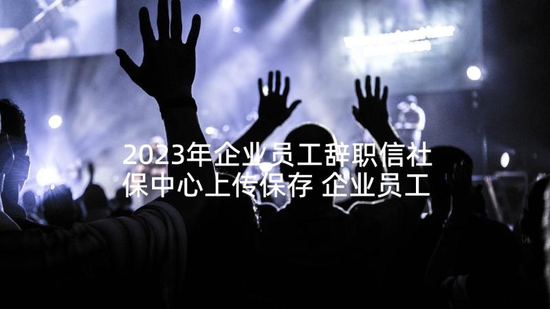 2023年企业员工辞职信社保中心上传保存 企业员工辞职信(实用6篇)