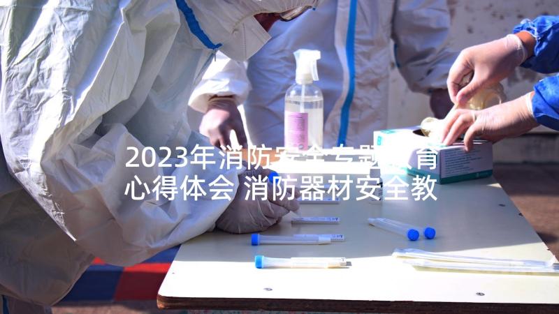 2023年消防安全专题教育心得体会 消防器材安全教育心得体会(精选7篇)