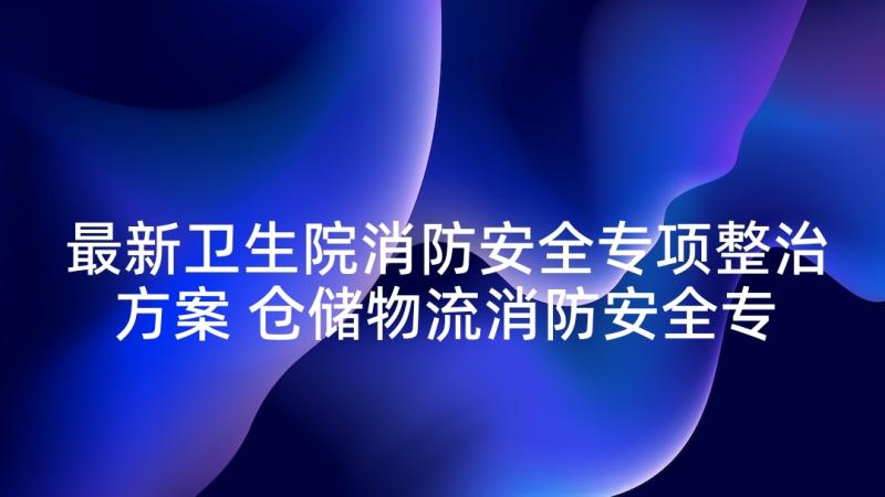 最新卫生院消防安全专项整治方案 仓储物流消防安全专项整治方案(实用10篇)