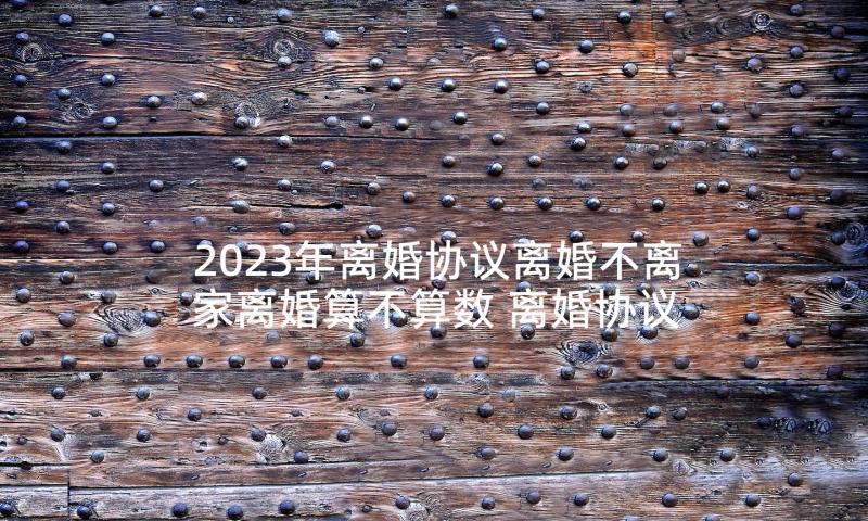 2023年离婚协议离婚不离家离婚算不算数 离婚协议离婚协议书(大全5篇)