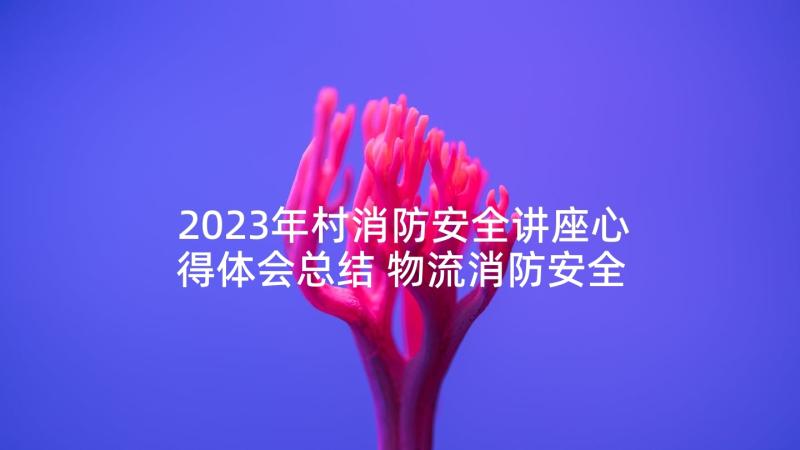 2023年村消防安全讲座心得体会总结 物流消防安全讲座心得体会(优秀7篇)