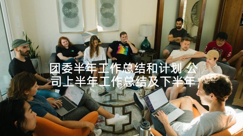 团委半年工作总结和计划 公司上半年工作总结及下半年工作计划(优秀9篇)