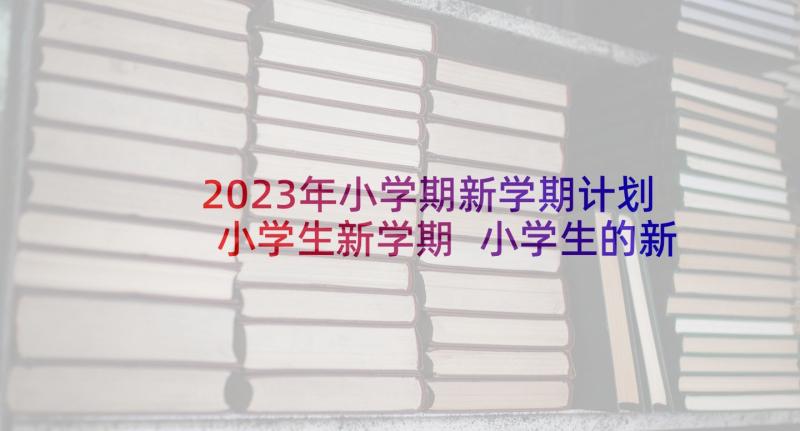 2023年小学期新学期计划小学生新学期 小学生的新学期学习计划(大全7篇)