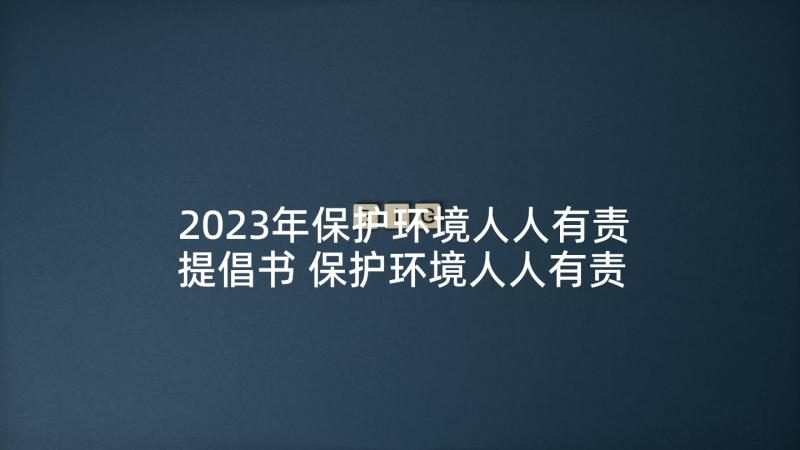 2023年保护环境人人有责提倡书 保护环境人人有责建议书(通用6篇)