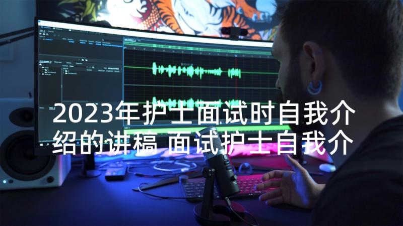 2023年护士面试时自我介绍的讲稿 面试护士自我介绍(优秀10篇)