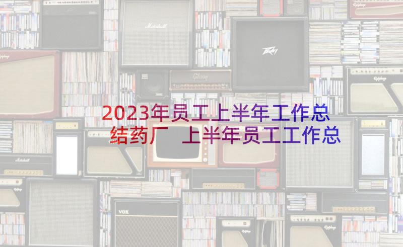 2023年员工上半年工作总结药厂 上半年员工工作总结(优秀5篇)