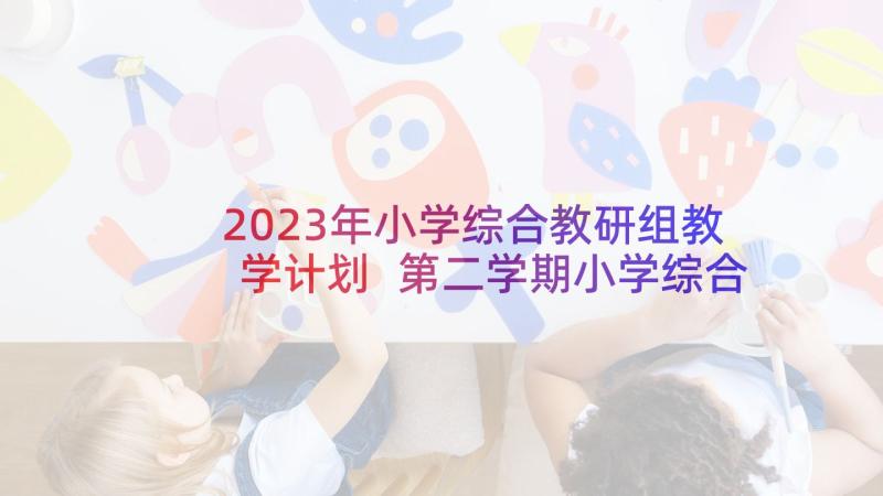 2023年小学综合教研组教学计划 第二学期小学综合教研组工作计划(优秀5篇)