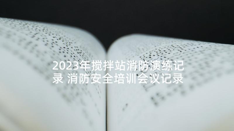 2023年搅拌站消防演练记录 消防安全培训会议记录(模板5篇)